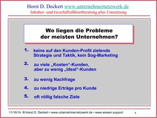 3 
Horst D. Deckert www.unternehmernetzwerk.de 
Inhaber- und Geschäftsführerberatung plus Umsetzung 
Wo liegen die Probleme 
der meisten Unternehmen? 
1. keine auf den Kunden-Profit zielende 
Strategie und Taktik, kein Sog-Marketing 
2. zu viele „Kosten“-Kunden, 
aber zu wenig „Ideal“-Kunden 
3. zu wenig Nachfrage 
4. zu niedrige Erträge pro Kunde 
5. oft völlig falsche Ziele 
11/18/14 © Horst D. Deckert • www.unternehmernetzwerk.de • www.wissen.support  