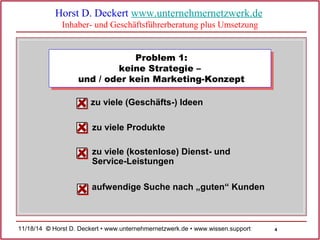 4 
Horst D. Deckert www.unternehmernetzwerk.de 
Inhaber- und Geschäftsführerberatung plus Umsetzung 
Problem 1: 
keine Strategie – 
und / oder kein Marketing-Konzept 
zu viele (Geschäfts-) Ideen 
zu viele Produkte 
zu viele (kostenlose) Dienst- und 
Service-Leistungen 
aufwendige Suche nach „guten“ Kunden 
11/18/14 © Horst D. Deckert • www.unternehmernetzwerk.de • www.wissen.support  