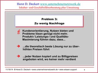 6 
Horst D. Deckert www.unternehmernetzwerk.de 
Inhaber- und Geschäftsführerberatung plus Umsetzung 
Problem 3: 
Zu wenig Nachfrage 
Kundenorientierung, Nutzen bieten und 
Probleme lösen genügt nicht mehr. 
Produkt-/ Leistungs-/ und Qualitäts- 
Maximierung führen dazu, dass... 
...die theoretisch beste Lösung nur zu über-höhten 
Preisen führt 
...jeder Nutzen kopiert und zu Billigpreisen 
angeboten wird, wo keiner mehr verdient 
 
 
 
11/18/14 © Horst D. Deckert • www.unternehmernetzwerk.de • www.wissen.support  