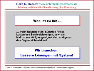 9 
Horst D. Deckert www.unternehmernetzwerk.de 
Inhaber- und Geschäftsführerberatung plus Umsetzung 
Was ist zu tun … 
… wenn Nutzenbieten, günstige Preise, 
kostenlose Serviceleistungen, usw. als 
Maßnahme völlig ungeeignet sind und genau 
das Gegenteil bewirken? 
Wir brauchen 
bessere Lösungen mit System! 
11/18/14 © Horst D. Deckert • www.unternehmernetzwerk.de • www.wissen.support  