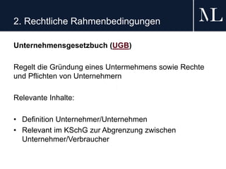 2. Rechtliche Rahmenbedingungen
Unternehmensgesetzbuch (UGB)
Regelt die Gründung eines Untermehmens sowie Rechte
und Pflichten von Unternehmern
Relevante Inhalte:
• Definition Unternehmer/Unternehmen
• Relevant im KSchG zur Abgrenzung zwischen
Unternehmer/Verbraucher
 
