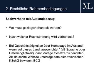 2. Rechtliche Rahmenbedingungen
Sachverhalte mit Auslandsbezug
• Wo muss geklagt/verhandelt werden?
• Nach welcher Rechtsordnung wird verhandelt?
• Bei Geschäftstätigkeiten über Homepage im Ausland:
wenn auf dieses Land ‚ausgerichtet‘ (zB Sprache oder
Liefermöglichkeit), dann dortige Gesetze zu beachten.
ZB deutsche Website unterliegt dem österreichischen
KSchG bzw dem ECG
 