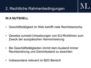 2. Rechtliche Rahmenbedingungen
IN A NUTSHELL
• Geschäftstätigkeit im Web betrifft viele Rechtsbereiche
• Gesetze zumeist Umsetzungen von EU-Richtlinien zum
Zweck der europäischen Harmonisierung
• Bei Geschäftstätigkeiten im/mit dem Ausland immer
Rechtsordnung und Gerichtsstand zu beachten
• Insbesondere relevant im B2C-Bereich
 
