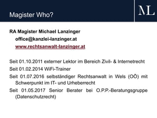 Magister Who?
RA Magister Michael Lanzinger
office@kanzlei-lanzinger.at
www.rechtsanwalt-lanzinger.at
Seit 01.10.2011 externer Lektor im Bereich Zivil- & Internetrecht
Seit 01.02.2014 WiFi-Trainer
Seit 01.07.2016 selbständiger Rechtsanwalt in Wels (OÖ) mit
Schwerpunkt im IT- und Urheberrecht
Seit 01.05.2017 Senior Berater bei O.P.P.-Beratungsgruppe
(Datenschutzrecht)
 