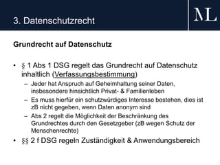 3. Datenschutzrecht
Grundrecht auf Datenschutz
• § 1 Abs 1 DSG regelt das Grundrecht auf Datenschutz
inhaltlich (Verfassungsbestimmung)
– Jeder hat Anspruch auf Geheimhaltung seiner Daten,
insbesondere hinsichtlich Privat- & Familienleben
– Es muss hierfür ein schutzwürdiges Interesse bestehen, dies ist
zB nicht gegeben, wenn Daten anonym sind
– Abs 2 regelt die Möglichkeit der Beschränkung des
Grundrechtes durch den Gesetzgeber (zB wegen Schutz der
Menschenrechte)
• §§ 2 f DSG regeln Zuständigkeit & Anwendungsbereich
 