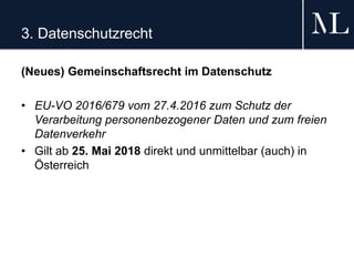 3. Datenschutzrecht
(Neues) Gemeinschaftsrecht im Datenschutz
• EU-VO 2016/679 vom 27.4.2016 zum Schutz der
Verarbeitung personenbezogener Daten und zum freien
Datenverkehr
• Gilt ab 25. Mai 2018 direkt und unmittelbar (auch) in
Österreich
 