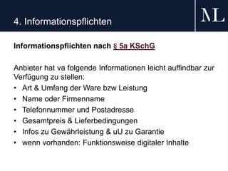 4. Informationspflichten
Informationspflichten nach § 5a KSchG
Anbieter hat va folgende Informationen leicht auffindbar zur
Verfügung zu stellen:
• Art & Umfang der Ware bzw Leistung
• Name oder Firmenname
• Telefonnummer und Postadresse
• Gesamtpreis & Lieferbedingungen
• Infos zu Gewährleistung & uU zu Garantie
• wenn vorhanden: Funktionsweise digitaler Inhalte
 
