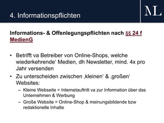 4. Informationspflichten
Informations- & Offenlegungspflichten nach §§ 24 f
MedienG
• Betrifft va Betreiber von Online-Shops, welche
wiederkehrende‘ Medien, dh Newsletter, mind. 4x pro
Jahr versenden
• Zu unterscheiden zwischen ‚kleinen‘ & ‚großen‘
Websites:
– Kleine Webseite = Internetauftritt va zur Information über das
Unternehmen & Werbung
– Große Website = Online-Shop & meinungsbildende bzw
redaktionelle Inhalte
 
