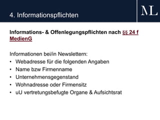 4. Informationspflichten
Informations- & Offenlegungspflichten nach §§ 24 f
MedienG
Informationen bei/in Newslettern:
• Webadresse für die folgenden Angaben
• Name bzw Firmenname
• Unternehmensgegenstand
• Wohnadresse oder Firmensitz
• uU vertretungsbefugte Organe & Aufsichtsrat
 