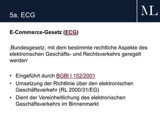 5a. ECG
E-Commerce-Gesetz (ECG)
‚Bundesgesetz, mit dem bestimmte rechtliche Aspekte des
elektronischen Geschäfts- und Rechtsverkehrs geregelt
werden‘
• Eingeführt durch BGBl I 152/2001
• Umsetzung der Richtlinie über den elektronischen
Geschäftsverkehr (RL 2000/31/EG)
• Dient der Vereinheitlichung des elektronischen
Geschäftsverkehrs im Binnenmarkt
 