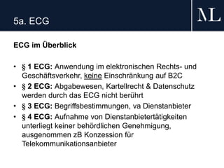 5a. ECG
ECG im Überblick
• § 1 ECG: Anwendung im elektronischen Rechts- und
Geschäftsverkehr, keine Einschränkung auf B2C
• § 2 ECG: Abgabewesen, Kartellrecht & Datenschutz
werden durch das ECG nicht berührt
• § 3 ECG: Begriffsbestimmungen, va Dienstanbieter
• § 4 ECG: Aufnahme von Dienstanbietertätigkeiten
unterliegt keiner behördlichen Genehmigung,
ausgenommen zB Konzession für
Telekommunikationsanbieter
 