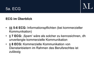 5a. ECG
ECG im Überblick
• §§ 5-6 ECG: Informationspflichten (bei kommerzieller
Kommunikation)
• § 7 ECG: ‚Spam‘ wäre als solcher zu kennzeichnen, dh
unverlangte kommerzielle Kommunikation
• § 8 ECG: Kommerzielle Kommunikation von
Dienstanbietern im Rahmen des Berufsrechtes ist
zulässig
 