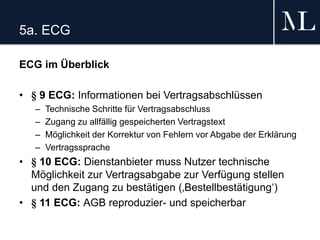 5a. ECG
ECG im Überblick
• § 9 ECG: Informationen bei Vertragsabschlüssen
– Technische Schritte für Vertragsabschluss
– Zugang zu allfällig gespeicherten Vertragstext
– Möglichkeit der Korrektur von Fehlern vor Abgabe der Erklärung
– Vertragssprache
• § 10 ECG: Dienstanbieter muss Nutzer technische
Möglichkeit zur Vertragsabgabe zur Verfügung stellen
und den Zugang zu bestätigen (‚Bestellbestätigung‘)
• § 11 ECG: AGB reproduzier- und speicherbar
 
