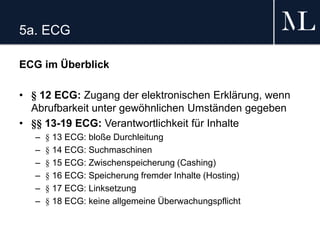 5a. ECG
ECG im Überblick
• § 12 ECG: Zugang der elektronischen Erklärung, wenn
Abrufbarkeit unter gewöhnlichen Umständen gegeben
• §§ 13-19 ECG: Verantwortlichkeit für Inhalte
– § 13 ECG: bloße Durchleitung
– § 14 ECG: Suchmaschinen
– § 15 ECG: Zwischenspeicherung (Cashing)
– § 16 ECG: Speicherung fremder Inhalte (Hosting)
– § 17 ECG: Linksetzung
– § 18 ECG: keine allgemeine Überwachungspflicht
 