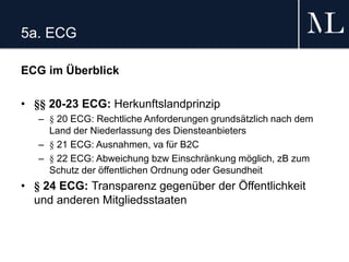 5a. ECG
ECG im Überblick
• §§ 20-23 ECG: Herkunftslandprinzip
– § 20 ECG: Rechtliche Anforderungen grundsätzlich nach dem
Land der Niederlassung des Diensteanbieters
– § 21 ECG: Ausnahmen, va für B2C
– § 22 ECG: Abweichung bzw Einschränkung möglich, zB zum
Schutz der öffentlichen Ordnung oder Gesundheit
• § 24 ECG: Transparenz gegenüber der Öffentlichkeit
und anderen Mitgliedsstaaten
 