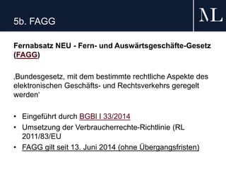 5b. FAGG
Fernabsatz NEU - Fern- und Auswärtsgeschäfte-Gesetz
(FAGG)
‚Bundesgesetz, mit dem bestimmte rechtliche Aspekte des
elektronischen Geschäfts- und Rechtsverkehrs geregelt
werden‘
• Eingeführt durch BGBl I 33/2014
• Umsetzung der Verbraucherrechte-Richtlinie (RL
2011/83/EU
• FAGG gilt seit 13. Juni 2014 (ohne Übergangsfristen)
 