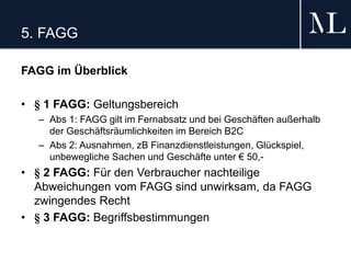 5. FAGG
FAGG im Überblick
• § 1 FAGG: Geltungsbereich
– Abs 1: FAGG gilt im Fernabsatz und bei Geschäften außerhalb
der Geschäftsräumlichkeiten im Bereich B2C
– Abs 2: Ausnahmen, zB Finanzdienstleistungen, Glückspiel,
unbewegliche Sachen und Geschäfte unter € 50,-
• § 2 FAGG: Für den Verbraucher nachteilige
Abweichungen vom FAGG sind unwirksam, da FAGG
zwingendes Recht
• § 3 FAGG: Begriffsbestimmungen
 