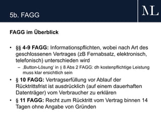 5b. FAGG
FAGG im Überblick
• §§ 4-9 FAGG: Informationspflichten, wobei nach Art des
geschlossenen Vertrages (zB Fernabsatz, elektronisch,
telefonisch) unterschieden wird
– ‚Button-Lösung‘ in § 8 Abs 2 FAGG: dh kostenpflichtige Leistung
muss klar ersichtlich sein
• § 10 FAGG: Vertragserfüllung vor Ablauf der
Rücktrittsfrist ist ausdrücklich (auf einem dauerhaften
Datenträger) vom Verbraucher zu erklären
• § 11 FAGG: Recht zum Rücktritt vom Vertrag binnen 14
Tagen ohne Angabe von Gründen
 