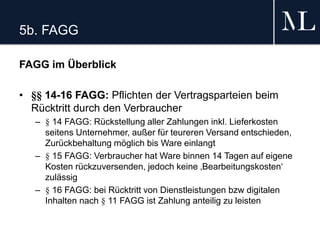 5b. FAGG
FAGG im Überblick
• §§ 14-16 FAGG: Pflichten der Vertragsparteien beim
Rücktritt durch den Verbraucher
– § 14 FAGG: Rückstellung aller Zahlungen inkl. Lieferkosten
seitens Unternehmer, außer für teureren Versand entschieden,
Zurückbehaltung möglich bis Ware einlangt
– § 15 FAGG: Verbraucher hat Ware binnen 14 Tagen auf eigene
Kosten rückzuversenden, jedoch keine ‚Bearbeitungskosten‘
zulässig
– § 16 FAGG: bei Rücktritt von Dienstleistungen bzw digitalen
Inhalten nach § 11 FAGG ist Zahlung anteilig zu leisten
 