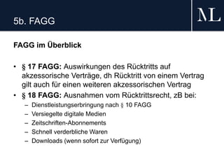5b. FAGG
FAGG im Überblick
• § 17 FAGG: Auswirkungen des Rücktritts auf
akzessorische Verträge, dh Rücktritt von einem Vertrag
gilt auch für einen weiteren akzessorischen Vertrag
• § 18 FAGG: Ausnahmen vom Rücktrittsrecht, zB bei:
– Dienstleistungserbringung nach § 10 FAGG
– Versiegelte digitale Medien
– Zeitschriften-Abonnements
– Schnell verderbliche Waren
– Downloads (wenn sofort zur Verfügung)
 