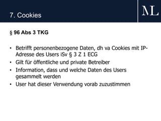 7. Cookies
§ 96 Abs 3 TKG
• Betrifft personenbezogene Daten, dh va Cookies mit IP-
Adresse des Users iSv § 3 Z 1 ECG
• Gilt für öffentliche und private Betreiber
• Information, dass und welche Daten des Users
gesammelt werden
• User hat dieser Verwendung vorab zuzustimmen
 