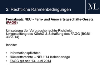 2. Rechtliche Rahmenbedingungen
Fernabsatz NEU - Fern- und Auswärtsgeschäfte-Gesetz
(FAGG)
Umsetzung der Verbraucherrechte-Richtlinie.
Umgestaltung des KSchG & Schaffung des FAGG (BGBl I
33/2014)
Inhalte:
• Informationspflichten
• Rücktrittsrechte – NEU: 14 Kalendertage
• FAGG gilt seit 13. Juni 2014
 