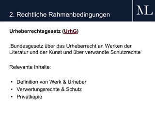 2. Rechtliche Rahmenbedingungen
Urheberrechtsgesetz (UrhG)
‚Bundesgesetz über das Urheberrecht an Werken der
Literatur und der Kunst und über verwandte Schutzrechte‘
Relevante Inhalte:
• Definition von Werk & Urheber
• Verwertungsrechte & Schutz
• Privatkopie
 
