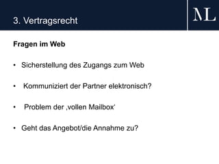 3. Vertragsrecht
Fragen im Web
• Sicherstellung des Zugangs zum Web
• Kommuniziert der Partner elektronisch?
• Problem der ‚vollen Mailbox‘
• Geht das Angebot/die Annahme zu?
 
