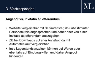 3. Vertragsrecht
Angebot vs. Invitatio ad offerendum
• Website vergleichbar mit Schaufenster, dh unbestimmter
Personenkreis angesprochen und daher eher von einer
Invitatio ad offerendum auszugehen
• ZB bei Downloads uU eher Angebot, da mit
Automatenkauf vergleichbar
• Insb Lagerstandsanzeigen können bei Waren aber
ebenfalls auf Bindungswillen und daher Angebot
hindeuten
 