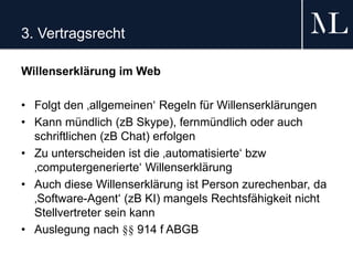 3. Vertragsrecht
Willenserklärung im Web
• Folgt den ‚allgemeinen‘ Regeln für Willenserklärungen
• Kann mündlich (zB Skype), fernmündlich oder auch
schriftlichen (zB Chat) erfolgen
• Zu unterscheiden ist die ‚automatisierte‘ bzw
‚computergenerierte‘ Willenserklärung
• Auch diese Willenserklärung ist Person zurechenbar, da
‚Software-Agent‘ (zB KI) mangels Rechtsfähigkeit nicht
Stellvertreter sein kann
• Auslegung nach §§ 914 f ABGB
 