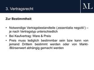3. Vertragsrecht
Zur Bestimmtheit
• Notwendige Vertragsbestandteile (‚essentialia negoitii‘) –
je nach Vertragstyp unterschiedlich
• Bei Kaufvertrag: Ware & Preis
• Preis muss lediglich bestimmbar sein bzw kann von
jemand Drittem bestimmt werden oder von Markt-
/Börsenwert abhängig gemacht werden
 