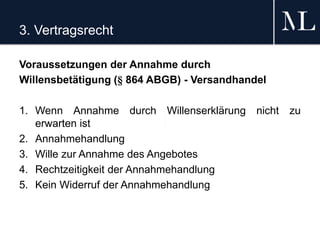 3. Vertragsrecht
Voraussetzungen der Annahme durch
Willensbetätigung (§ 864 ABGB) - Versandhandel
1. Wenn Annahme durch Willenserklärung nicht zu
erwarten ist
2. Annahmehandlung
3. Wille zur Annahme des Angebotes
4. Rechtzeitigkeit der Annahmehandlung
5. Kein Widerruf der Annahmehandlung
 
