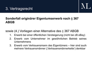 3. Vertragsrecht
Sonderfall originärer Eigentumserwerb nach § 367
ABGB
sowie (4.) Vorliegen einer Alternative des § 367 ABGB
1. Erwerb bei einer öffentlichen Versteigerung (nicht bei zB eBay)
2. Erwerb vom Unternehmer im gewöhnlichen Betrieb seines
Unternehmens
3. Erwerb vom Vertrauensmann des Eigentümers – hier sind auch
mehrere Vertrauensmänner (‚Vertrauensmännerkette‘) denkbar
 