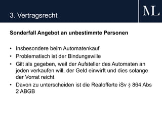 3. Vertragsrecht
Sonderfall Angebot an unbestimmte Personen
• Insbesondere beim Automatenkauf
• Problematisch ist der Bindungswille
• Gilt als gegeben, weil der Aufsteller des Automaten an
jeden verkaufen will, der Geld einwirft und dies solange
der Vorrat reicht
• Davon zu unterscheiden ist die Realofferte iSv § 864 Abs
2 ABGB
 