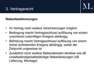 3. Vertragsrecht
Nebenbestimmungen
• Im Vertrag noch weitere Vereinbarungen möglich
• Bedingung macht Vertragsschluss/-auflösung von einem
unsicheren zukünftigen Ereignis abhängig
• Befristung macht Vertragsschluss/-auflösung von einem
sicher eintretenden Ereignis abhängig, wobei der
Zeitpunkt ungewisse ist
• Zusätzlich noch weitere Nebenabreden denkbar wie zB
unselbständige/selbständige Nebenleistungen (zB
Lieferung, Montage)
 