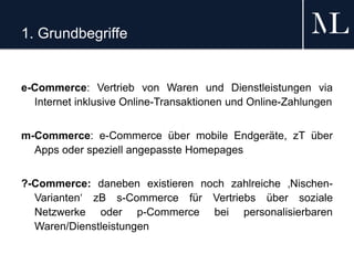 1. Grundbegriffe
e-Commerce: Vertrieb von Waren und Dienstleistungen via
Internet inklusive Online-Transaktionen und Online-Zahlungen
m-Commerce: e-Commerce über mobile Endgeräte, zT über
Apps oder speziell angepasste Homepages
?-Commerce: daneben existieren noch zahlreiche ‚Nischen-
Varianten‘ zB s-Commerce für Vertriebs über soziale
Netzwerke oder p-Commerce bei personalisierbaren
Waren/Dienstleistungen
 