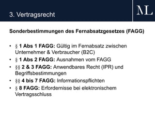 3. Vertragsrecht
Sonderbestimmungen des Fernabsatzgesetzes (FAGG)
• § 1 Abs 1 FAGG: Gültig im Fernabsatz zwischen
Unternehmer & Verbraucher (B2C)
• § 1 Abs 2 FAGG: Ausnahmen vom FAGG
• §§ 2 & 3 FAGG: Anwendbares Recht (IPR) und
Begriffsbestimmungen
• §§ 4 bis 7 FAGG: Informationspflichten
• § 8 FAGG: Erfordernisse bei elektronischem
Vertragsschluss
 