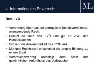 4. Internationales Privatrecht
Rom-I-VO
• Verordnung über das auf vertragliche Schuldverhältnisse
anzuwendende Recht
• Ersetzt de facto das EVÜ und gilt für Zivil- und
Handelssachen
• Schließt die Anwendbarkeit des IPRG aus
• Mangels Rechtswahl entscheidet die ‚engste Bindung‘ zu
einem Staat
• Verbrauchervertrag unterliegt dem Staat des
gewöhnlichen Aufenthalts des Verbraucher
 