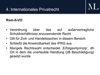 4. Internationales Privatrecht
Rom-II-VO
• Verordnung über das auf außervertragliche
Schuldverhältnisse anzuwendende Recht
• Gilt für Zivil- und Handelssachen in diesem Bereich
• Schließt die Anwendbarkeit des IPRG aus
• Mangels Rechtswahl entscheidet ‚Erfolgsortprinzip‘, dh
Ort in dem die unerlaubte Handlung (zB Beschädigung)
gesetzt wurde
 