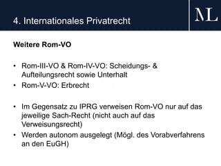 4. Internationales Privatrecht
Weitere Rom-VO
• Rom-III-VO & Rom-IV-VO: Scheidungs- &
Aufteilungsrecht sowie Unterhalt
• Rom-V-VO: Erbrecht
• Im Gegensatz zu IPRG verweisen Rom-VO nur auf das
jeweilige Sach-Recht (nicht auch auf das
Verweisungsrecht)
• Werden autonom ausgelegt (Mögl. des Vorabverfahrens
an den EuGH)
 