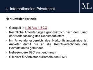 4. Internationales Privatrecht
Herkunftslandprinzip
• Geregelt in § 20 Abs 1 ECG
• Rechtliche Anforderungen grundsätzlich nach dem Land
der Niederlassung des Diensteanbieters
• Im Anwendungsbereich des Herkunftslandprinzips ist
Anbieter damit nur an die Rechtsvorschriften des
Heimatstaates gebunden
• Insbesondere B2C ausgenommen
• Gilt nicht für Anbieter außerhalb des EWR
 