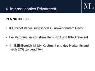 4. Internationales Privatrecht
IN A NUTSHELL
• IPR bildet Verweisungsnorm zu anwendbarem Recht
• Für Verbraucher vor allem Rom-I-VO und IPRG relevant
• Im B2B-Bereich ist UN-Kaufrecht und das Herkunftsland
nach ECG zu beachten
 