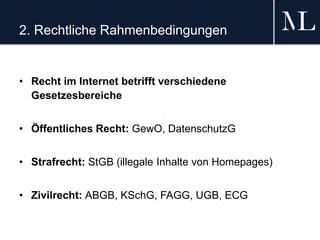 2. Rechtliche Rahmenbedingungen
• Recht im Internet betrifft verschiedene
Gesetzesbereiche
• Öffentliches Recht: GewO, DatenschutzG
• Strafrecht: StGB (illegale Inhalte von Homepages)
• Zivilrecht: ABGB, KSchG, FAGG, UGB, ECG
 