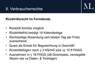 8. Verbraucherrechte
Rücktrittsrecht im Fernabsatz
• Rücktritt formlos möglich
• Rücktrittsfrist beträgt 14 Kalendertage
• Rechtzeitige Absendung (am letzten Tag der Frist)
ausreichend
• Quasi als Ersatz für Begutachtung in Geschäft
• Rücktrittsfolgen nach § 3 KSchG bzw §§ 10 ff FAGG
• Ausnahmen in § 18 FAGG (zB Downloads, versiegelte
Waren wie va Daten- & Tonträger)
 