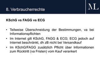 8. Verbraucherrechte
KSchG vs FAGG vs ECG
• Teilweise Überschneidung der Bestimmungen, va bei
Informationspflichten
• Im Internet gilt KSchG, FAGG & ECG; ECG jedoch auf
Internet beschränkt, dh zB nicht bei Versandkauf
• Im KSchG/FAGG zusätzlich Pflicht über Informationen
zum Rücktritt (va Fristen) vom Kauf verankert
 