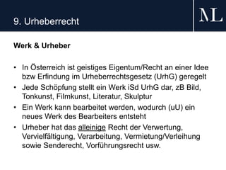 9. Urheberrecht
Werk & Urheber
• In Österreich ist geistiges Eigentum/Recht an einer Idee
bzw Erfindung im Urheberrechtsgesetz (UrhG) geregelt
• Jede Schöpfung stellt ein Werk iSd UrhG dar, zB Bild,
Tonkunst, Filmkunst, Literatur, Skulptur
• Ein Werk kann bearbeitet werden, wodurch (uU) ein
neues Werk des Bearbeiters entsteht
• Urheber hat das alleinige Recht der Verwertung,
Vervielfältigung, Verarbeitung, Vermietung/Verleihung
sowie Senderecht, Vorführungsrecht usw.
 