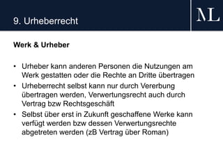 9. Urheberrecht
Werk & Urheber
• Urheber kann anderen Personen die Nutzungen am
Werk gestatten oder die Rechte an Dritte übertragen
• Urheberrecht selbst kann nur durch Vererbung
übertragen werden, Verwertungsrecht auch durch
Vertrag bzw Rechtsgeschäft
• Selbst über erst in Zukunft geschaffene Werke kann
verfügt werden bzw dessen Verwertungsrechte
abgetreten werden (zB Vertrag über Roman)
 
