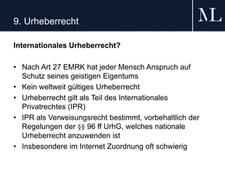 9. Urheberrecht
Internationales Urheberrecht?
• Nach Art 27 EMRK hat jeder Mensch Anspruch auf
Schutz seines geistigen Eigentums
• Kein weltweit gültiges Urheberrecht
• Urheberrecht gilt als Teil des Internationales
Privatrechtes (IPR)
• IPR als Verweisungsrecht bestimmt, vorbehaltlich der
Regelungen der §§ 96 ff UrhG, welches nationale
Urheberrecht anzuwenden ist
• Insbesondere im Internet Zuordnung oft schwierig
 