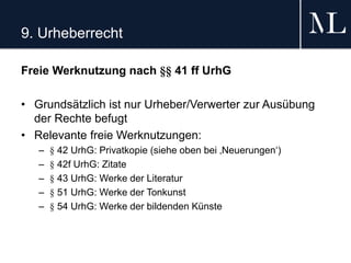 9. Urheberrecht
Freie Werknutzung nach §§ 41 ff UrhG
• Grundsätzlich ist nur Urheber/Verwerter zur Ausübung
der Rechte befugt
• Relevante freie Werknutzungen:
– § 42 UrhG: Privatkopie (siehe oben bei ‚Neuerungen‘)
– § 42f UrhG: Zitate
– § 43 UrhG: Werke der Literatur
– § 51 UrhG: Werke der Tonkunst
– § 54 UrhG: Werke der bildenden Künste
 