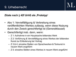 9. Urheberrecht
Zitate nach § 42f UrhG als ‚Prototyp‘
• Abs 1: Vervielfältigung & Verbreitung eines
veröffentlichten Werkes zulässig, wenn diese Nutzung
durch den Zweck gerechtfertigt ist (Generalklausel)
• Gerechtfertigt insb. dann, wenn:
– Z 1: Aufnahme in ein Hauptsache bildendes Werk
– Z 2: Vorführung & Vervielfältigung eines Werkes der bildenden
Kunst zur Erläuterung bei Vortrag
– Z 3 & 4: einzelne Stellen von Sprachwerken & Tonkunst in
neuem Werk angeführt
– Z 5: einzelne Stellen eines Werkes in neuem Werk angeführt
 